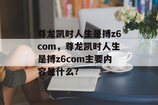 尊龙凯时人生是搏z6com，尊龙凯时人生是搏z6com主要内容是什么?