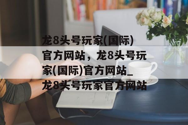 龙8头号玩家(国际)官方网站，龙8头号玩家(国际)官方网站_龙8头号玩家官方网站